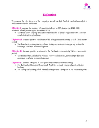 Evaluation
 
To measure the effectiveness of the campaign, we will use Lyft Analytics and other analytical
tools to evaluate our objectives.
Objective 1:​ Increase the number of rides for students by 30% during the 2020-2021
academic school year (August 2020-May 2021).
● Use Excel sheet keeping track of number of rides of people registered with a student
email during the school year.
Objective 2a​: Increase positive sentiment in the Instagram comments by 15% in a two month
period.
● Use Brandwatch Analytics to evaluate Instagram sentiment, comparing before the
campaign to after a two month period.
Objective 2b​: Increase positive sentiment in the Facebook comments by 5% in a two month
period.
● Use Brandwatch Analytics to evaluate Facebook sentiment, comparing before the
campaign to after a two month period.
Objective 3​: Generate 100 posts of user-generated content with the hashtag.
● For Twitter hashtags, use Brandwatch Analytics to track volume of posts with the
hashtag.
● For Instagram hashtags, click on the hashtag within Instagram to see volume of posts.
   
15
 