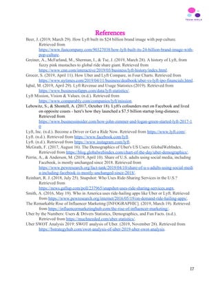 References
Beer, J. (2019, March 29). How Lyft built its $24 billion brand image with pop culture.
Retrieved from
https://www.fastcompany.com/90327038/how-lyft-built-its-24-billion-brand-image-with-
pop-culture​.
Greiner, A., McFarland, M., Sherman, I., & Tse, J. (2019, March 28). A history of Lyft, from
fuzzy pink mustaches to global ride share giant. Retrieved from
https://www.cnn.com/interactive/2019/03/business/lyft-history/index.html​.
Grocer, S. (2019, April 11). How Uber and Lyft Compare, in Four Charts. Retrieved from
https://www.nytimes.com/2019/04/11/business/dealbook/uber-vs-lyft-ipo-financials.html​.
Iqbal, M. (2019, April 29). Lyft Revenue and Usage Statistics (2019). Retrieved from
https://www.businessofapps.com/data/lyft-statistics/​.
Lyft Mission, Vision & Values. (n.d.). Retrieved from
https://www.comparably.com/companies/lyft/mission​.
Lebowitz, S., & Shontell, A. (2017, October 18). Lyft's cofounders met on Facebook and lived
on opposite coasts - here's how they launched a $7.5 billion startup long-distance.
Retrieved from
https://www.businessinsider.com/how-john-zimmer-and-logan-green-started-lyft-2017-1
0
Lyft, Inc. (n.d.). Become a Driver or Get a Ride Now. Retrieved from ​https://www.lyft.com/​.
Lyft. (n.d.). Retrieved from ​https://www.facebook.com/lyft​.
Lyft. (n.d.). Retrieved from ​https://www.instagram.com/lyft​.
McGrath, F. (2017, August 16). The Demographics of Uber's US Users: GlobalWebIndex.
Retrieved from ​https://blog.globalwebindex.com/chart-of-the-day/uber-demographics/​.
Perrin, A., & Anderson, M. (2019, April 10). Share of U.S. adults using social media, including
Facebook, is mostly unchanged since 2018. Retrieved from
https://www.pewresearch.org/fact-tank/2019/04/10/share-of-u-s-adults-using-social-medi
a-including-facebook-is-mostly-unchanged-since-2018/​.
Reinhart, R. J. (2018, July 25). Snapshot: Who Uses Ride-Sharing Services in the U.S.?
Retrieved from
https://news.gallup.com/poll/237965/snapshot-uses-ride-sharing-services.aspx​.
Smith, A. (2016, May 19). Who in America uses ride-hailing apps like Uber or Lyft. Retrieved
from ​https://www.pewresearch.org/internet/2016/05/19/on-demand-ride-hailing-apps/​.
The Remarkable Rise of Influencer Marketing [INFOGRAPHIC]. (2019, March 19). Retrieved
from ​https://influencermarketinghub.com/the-rise-of-influencer-marketing/​.
Uber by the Numbers: Users & Drivers Statistics, Demographics, and Fun Facts. (n.d.).
Retrieved from ​https://muchneeded.com/uber-statistics/​.
Uber SWOT Analysis 2019: SWOT analysis of Uber. (2019, November 28). Retrieved from
https://bstrategyhub.com/swot-analysis-of-uber-2019-uber-swot-analysis​.
17
 