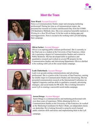 Meet the Team
 
Nora Ward: ​Account Executive
Nora is a Communications Studies major and emerging marketing
professional! During her time as a Communications major, she
presented her research at Creative and Research Day from her COMS
254 Qualitative Methods class. She even earned an honorable mention in
Writing for a Real World ​Issue 16 for her work on dating apps and
microaggressions. Nora is excited to be working with Lyft and helping
their campaign.
Olivia Farber:​ ​Account Manager
Olivia is an aspiring public relations professional. ​She is currently in
her final year as a student at the University of San Francisco, where
she is pursuing a degree in Communications Studies and a minor in
Public Relations. She has developed skills in qualitative and
quantitative research and worked on several PR projects for the
Communication Studies and Advertising Department. Olivia is thrilled
to be working with Lyft on this social media campaign.
Leah Clatterbuck: ​Account Manager
Leah is an up-and-coming communications and advertising
professional. She is a junior at the University of San Francisco, earning
her double major in Communication Studies and Advertising. She has
presented communication research at the International Conference on
Applied Linguistics and has skills in qualitative research, advertising
strategies, and social media for PR skills. She is looking forward to
assist Lyft in creating a successful social media campaign.
Aaron Ortega​:​ ​Account Manager
Aaron Ortega is a communications and marketing professional with
over three years of experience. While obtaining his B.A. in
Communication Studies at the University of San Francisco, he worked
as the Marketing Coordinator for Ryle’s Rides, an independant classic
car dealership. He is looking forward to using his newly learned
public relations skills and tactics and implementing them in the Lyft
campaign.    
1
 