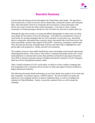 Executive Summary
 
Lyft provides ride-sharing services throughout the United States and Canada. The app allows
users to pick from a variety of services such as shared rides, communal scooters, and communal
bikes. Our client prides itself on its community-driven mission to connect passengers with
drivers who want to ensure the safety of their passengers. Lyft seeks to create a united
community of vibrant passengers and drivers who love their city and want to explore their city.
Although the app caters mostly to a young and affluent demographic in urban areas, our client
cares deeply for the entirety of the Lyft community. Lyft reflects its commitment to issues of
social justice by creating campaigns that use Lyft to promote a social cause (e.g., discounted
rides to voting polls, discounted rides to grocery stores, discounted rides to job interviews). Our
client consistently vocalizes their support of the LGBT+ community, immigrants, and diversity.
They showcase the diversity of backgrounds of drivers and riders alike to highlight how each
person adds to the progressive, vibrant, and safe Lyft community.
The company, however, faces public backlash for issues surrounding sexual assault, harassment,
and background checks. It has come to Team NOLA’s attention that people utilize Lyft’s social
media platforms to comment and vocalize their problems on bad driver-passenger interactions.
Team NOLA noticed a particular amount of disdain and spiteful comments on Lyft’s Instagram
about how drivers disregarded customers safety.
After a careful evaluation of Lyft’s social media, we believe we have crafted a campaign that
will encapsulate Lyft’s community-driven mission of safety and support for those enrolled in a
higher educational institution.
The following documents details information on our client, brand voice analysis of our client and
their competitor, an audience analysis, a SWOT analysis. We also list below our goals and
objectives of our campaign and how we plan to implement these, as well as our budget and
calendar for #UpLyftStudents. Finally, we provide a method of how we will evaluate the
campaign.
 
 
 
 
 
2
 