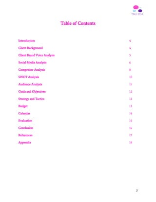 Table of Contents
Introduction ​4
Client Background ​4
Client Brand Voice Analysis ​5
Social Media Analysis 6
Competitor Analysis 8
SWOT Analysis 10
Audience Analysis 11
Goals and Objectives 12
Strategy and Tactics 12
Budget 13
Calendar 14
Evaluation 15
Conclusion 16
References 17
Appendix 18
3
 