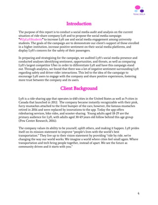 Introduction
The purpose of this report is to conduct a social media audit and analysis on the current
situation of ride-share company Lyft and to propose the social media campaign
“​#UpLyftStudents​”​ to increase Lyft use and social media engagement among university
students. The goals of the campaign are to demonstrate our client’s support of those enrolled
in a higher institution, increase positive sentiment on their social media platforms, and
display Lyft’s concern for the safety of their passengers.
In preparing and strategizing for the campaign, we audited Lyft’s social media presence and
conducted analyses identifying sentiment, opportunities, and threats, as well as comparing
Lyft’s largest competitor Uber in order to differentiate Lyft and have this campaign stand
out. Through analytics, we found that there was a lot of negative sentiment surrounding Lyft
regarding safety and driver-rider interactions. This led to the idea of the campaign to
encourage Lyft users to engage with the company and share positive experiences, fostering
more trust between the company and its users.
Client Background
 
Lyft is a ride-sharing app that operates in 640 cities in the United States as well as 9 cities in
Canada that launched in 2012. The company became instantly recognizable with their pink,
furry mustaches attached to the front bumper of the cars; however, the famous mustaches
retired in 2016 and were replaced by innovations to the app. Today the app offers
ridesharing services, bike rides, and scooter-sharing. Young adults aged 18-29 are the
primary audience for Lyft, with adults aged 30-49 years old follow behind this age group
(Pew Center Research, 2016).
The company values its ability to be yourself, uplift others, and making it happen. Lyft prides
itself on its mission statement to improve “people’s lives with the world’s best
transportation.” They live up to their vision statement by providing “ride by ride, we’re
changing the way our world works. We imagine a world where cities feel small again. Where
transportation and tech bring people together, instead of apart. We see the future as
community driven and it starts with you.”
4
 