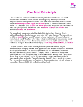 Client Brand Voice Analysis
 
Lyft’s social media centers around the community of its drivers and users. The brand
showcases the diversity of the 640 cities it serves by posting the unique stories of
marginalized and underrepresented voices. Their pink and colorful social media channels
display a ​community-focused​, ​happy​, and ​inclusive​ brand. In comparison to Uber’s social
media, Lyft’s feed feels more ​intimate ​and ​connected ​to their community and the voices that
make up that community. Lyft’s brand voice is ​inclusive​, ​personal​, and ​intimate​ while
remaining ​fun​, ​silly​, and ​adventurous​.
The tone of their Instagram is colorful and playful featuring Baby Boomers, Gen X,
Millennials, and older Gen Zs in urban areas using Lyft’s many features. The account is not
afraid to be ​playful ​and use tasteful “memes” or funny captions to celebrate a holiday or
promote their brand. They have a few videos with drivers telling their life stories but mainly
focus on pictures that showcase the diversity of the app’s users. Lyft’s most successful
content on Instagram demonstrates the company as ​fun​, ​lively​, ​trendy​, ​aesthetic​, and ​mobile​.
Lyft posts about 3-4 times a week on Instagram to stay relevant, but does not post
overwhelming or annoying content. They typically will not respond to any of the comments
on Instagram. On Twitter, the ride-sharing app will post 3-4 times a week (sometimes
posting 2 tweets on their main timeline). However, the @Lyft Twitter account replies
constantly (every hour almost) to concerns or bad experiences with the apps. These tweets
do not show up on everyone’s feed as they are responses to tweets and show up in the
“tweets and replies” section. On Facebook, they post about 3-5 times a month at the most.
They frequently respond to users on Facebook in the comment section. Lyft will only use a
personalized shortened URL link on Twitter and Facebook.
5
 