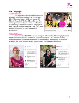 Past Campaigns
“Undercover Lyft”
Lyft created a Youtube series with celebrities
disguised as Lyft drivers to surprise the riders in
2016. The videos feature celebrities such as DJ
Khaled, Shaquille O’Neal, and Demi Lovato. The
campaign received between 5 million to 19 million
views making it their most successful campaign on
their Youtube channel; moreover, it was Lyft’s most
successful campaign in terms of views and
engagement.
“#RideWith” series
Lyft curates the #RideWith series of Instagram videos and post featuring Lyft drivers
to establish a more personal connection. This series illustrates Lyft’s devotion to their
community-driven values and commitment to the diversity of the company. #RideWith is a
relatively new trend and has received approximately 10,000 views on Instagram.
 
 
   
7
 