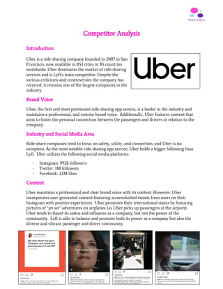 Competitor Analysis
 
Introduction
Uber is a ride-sharing company founded in 2007 in San
Francisco, now available in 853 cities in 83 countries
worldwide. Uber dominates the market of ride-sharing
services and is Lyft’s main competitor. Despite the
various criticisms and controversies the company has
received, it remains one of the largest companies in the
industry.
Brand Voice
Uber, the first and most prominent ride-sharing app service, is a leader in the industry and
maintains a professional, and concise brand voice. Additionally, Uber features content that
aims to foster the personal connection between the passengers and drivers in relation to the
company.
Industry and Social Media Area
Ride-share companies tend to focus on safety, utility, and connection, and Uber is no
exception. As the most notable ride-sharing app service, Uber holds a bigger following than
Lyft. Uber utilizes the following social media platforms:
- Instagram: 992k followers
- Twitter: 1M followers
- Facebook: 22M likes
Content
Uber maintains a professional and clear brand voice with its content. However, Uber
incorporates user-generated content featuring screenshotted tweets from users on their
Instagram with positive experiences. Uber promotes their international status by featuring
pictures of “jet set” adventures on airplanes (as Uber picks up passengers at the airport).
Uber tends to flaunt its status and influence as a company, but not the power of the
community. Lyft is able to balance and promote both its power as a company but also the
diverse and vibrant passenger and driver community.
8
 