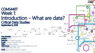 http://doi.org/10.22215/tplauriault.courses.2018.coms4407
COMS4407
Week 1:
Introduction - What are data?
Critical Data Studies
September 6, 2018
Class Schedule: Thursdays, 14:30 - 15:30
Location: RH3112
Instructor: Dr. Tracey P. Lauriault
E-mail: Tracey.Lauriault@Carleton.ca
Office: 4110b River Building
Office Hours: Thursdays 9-noon, Friday Afternoon by apt.
ORCID:0000-0003-1847-2738
CU IR: https://ir.library.carleton.ca/ppl/8
 