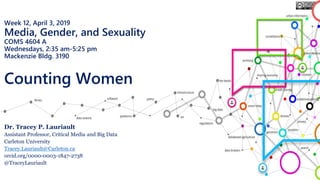 Week 12, April 3, 2019
Media, Gender, and Sexuality
COMS 4604 A
Wednesdays, 2:35 am-5:25 pm
Mackenzie Bldg. 3190
Counting Women
Dr. Tracey P. Lauriault
Assistant Professor, Critical Media and Big Data
Carleton University
Tracey.Lauriault@Carleton.ca
orcid.org/0000-0003-1847-2738
@TraceyLauriault
 