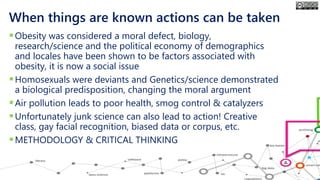 When things are known actions can be taken
▪Obesity was considered a moral defect, biology,
research/science and the political economy of demographics
and locales have been shown to be factors associated with
obesity, it is now a social issue
▪Homosexuals were deviants and Genetics/science demonstrated
a biological predisposition, changing the moral argument
▪Air pollution leads to poor health, smog control & catalyzers
▪Unfortunately junk science can also lead to action! Creative
class, gay facial recognition, biased data or corpus, etc.
▪METHODOLOGY & CRITICAL THINKING
 