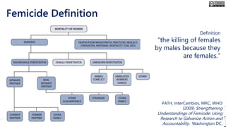 Femicide Definition
Definition
“the killing of females
by males because they
are females.”
PATH, InterCambios, MRC, WHO
(2009) Strengthening
Understandings of Femicide: Using
Research to Galvanize Action and
Accountability. Washington DC.
 