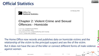 • The Home Office now records and publishes data on homicide victims and the
relationship of the victim to the principal suspect and sex the of the victim.
• But it does not have the sex of the killer or connect different forms of male violence
against women.
Official Statistics
 