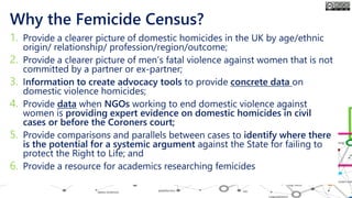 Why the Femicide Census?
1. Provide a clearer picture of domestic homicides in the UK by age/ethnic
origin/ relationship/ profession/region/outcome;
2. Provide a clearer picture of men’s fatal violence against women that is not
committed by a partner or ex-partner;
3. Information to create advocacy tools to provide concrete data on
domestic violence homicides;
4. Provide data when NGOs working to end domestic violence against
women is providing expert evidence on domestic homicides in civil
cases or before the Coroners court;
5. Provide comparisons and parallels between cases to identify where there
is the potential for a systemic argument against the State for failing to
protect the Right to Life; and
6. Provide a resource for academics researching femicides
 
