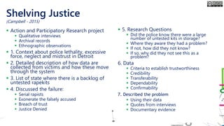 Shelving Justice
▪ Action and Participatory Research project
▪ Qualitative interviews
▪ Archival records
▪ Ethnographic observations
▪ 1. Context about police lethality, excessive
force, neglect and mistrust in Detroit
▪ 2. Detailed description of how data are
collected from victims and how these move
through the system
▪ 3. List of state where there is a backlog of
untested rapekits
▪ 4. Discussed the failure:
▪ Serial rapists
▪ Exonerate the falsely accused
▪ Breach of trust
▪ Justice Denied
▪ 5. Research Questions
▪ Did the police know there were a large
number of untested kits in storage?
▪ Where they aware they had a problem?
▪ If not, how did they not know?
▪ If so, why did they not see this as a
problem?
6. Data
▪ Criteria to establish trustworthiness
▪ Credibility
▪ Transferability
▪ Dependability
▪ Confirmability
7. Described the problem
▪ Using their data
▪ Quotes from interviews
▪ Documentary evidence
(Campbell - 2015)
 