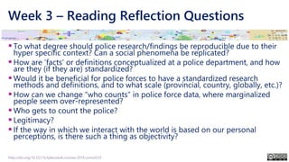 Week 3 – Reading Reflection Questions
▪To what degree should police research/findings be reproducible due to their
hyper specific context? Can a social phenomena be replicated?
▪How are ‘facts’ or definitions conceptualized at a police department, and how
are they (if they are) standardized?
▪Would it be beneficial for police forces to have a standardized research
methods and definitions, and to what scale (provincial, country, globally, etc.)?
▪How can we change “who counts” in police force data, where marginalized
people seem over-represented?
▪Who gets to count the police?
▪Legitimacy?
▪If the way in which we interact with the world is based on our personal
perceptions, is there such a thing as objectivity?
http://doi.org/10.22215/tplauriault.courses.2019.coms5225
 