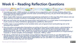 Week 6 – Reading Reflection Questions
▪ Considering Curtis’ (2002) analysis of making census population and critically thinking about the
ethics behind Microdata linkages and the issue surrounding privacy, do you think that public good
outweighs privacy intrusion?
▪ What might differ between government and policing institutions in the way they think about and use
data, security concepts, economic knowledge? And is this the same everywhere?
▪ Who are and what can we say the government (and policing) is, in a time when it encompasses so
much, across so many institutions, geographies, platforms, and actors?
▪ Further, how is accountability to be handled when acts of government (and policing) are so far
removed from actors?
▪ How do police conceptualize themselves according to Foucault’s models (justice, administrative, or
government), if at all? How might these be reflected in their performance measurements? The
“balanced model” for example, “properly consider[s] cost versus results and quality trade-offs”
(Kiedrowski et. al, 2013, p. 16). Is this a turn away from singular conceptualizations of responsibility?
Towards a “whole complex of knowledges” (Foucault, 1994, p. 220)?
▪ Would an uniformed set of standards and guidelines help governments to use data better? Or
should different sets of data each be contextualized in their own space for their specific purpose?
What questions need to be asked about data before we can use them in a manner that takes into
account the fact that they are not neutral?
http://doi.org/10.22215/tplauriault.courses.2019.coms5225
 