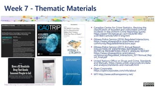 Week 7 - Thematic Materials
▪ Canadian Centre for Crime Statistics, Revising the
classification of founded and unfounded criminal
incidents in the Uniform Crime Reporting Survey
https://www150.statcan.gc.ca/n1/pub/85-002-
x/2018001/article/54973-eng.htm
▪ Ottawa Police Service (2016) Regulated Interactions,
https://www.ottawapolice.ca/en/news-and-
community/RegulatedInteractions.aspx
▪ Ottawa Police Service (2017) Annual Report:
COLLECTION OF IDENTIFYING INFORMATION –
DUTIES & PROHIBITIONS POLICY: ANNUAL REPORT
https://www.ottawapolice.ca/en/about-
us/resources/Regulated_Interactions_2017Annual_Rep
ort_Final.pdf
▪ United Nations Office on Drugs and Crime, Standards
and Manuals, https://www.unodc.org/unodc/en/data-
and-analysis/standards-and-manuals.html
▪ Open Corporates
https://opencorporates.com/info/about
▪ IATI http://www.aidtransparency.net/
http://doi.org/10.22215/tplauriault.courses.2019.coms5225
 
