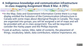 4. Indigenous knowledge and communication infrastructure
in-class mapping Assignment Week 8 Mar. 4 (10%)
▪In the Map, Data and Government Information Centre there is a map
display entitled the Evolution of the Communication Infrastructure in
Canada with some maps about Aboriginal People in Canada. The maps
are organized into groups, you will be assigned a set of maps and will
be provided with an in-class assignment. You will be required to
consider the Harley paper and the Phillips keynote.
▪Look at authors, names, titles, table of contents, the placement of
things, vocabulary, labels, data contributors, relative importance, etc.
http://doi.org/10.22215/tplauriault.courses.2019.coms5225
 