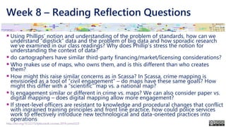 Week 8 – Reading Reflection Questions
▪ Using Phillips’ notion and understanding of the problem of standards, how can we
understand “dipstick” data and the problem of big data and how sporadic research
we’ve examined in our class readings? Why does Phillip’s stress the notion for
understanding the context of data?
▪ do cartographers have similar third-party financing/market/licensing considerations?
▪ Who makes use of maps, who owns them, and is this different than who creates
them?
▪ How might this raise similar concerns as in Scassa? In Scassa, crime mapping is
envisioned as a tool of “civil engagement” – do maps have these same goals? How
might this differ with a “scientific” map vs. a national map?
▪ Is engagement similar or different in crime vs. maps? We can also consider paper vs.
digital mapping – does digital mapping allow more engagement?
▪ If street-level officers are resistant to knowledge and procedural changes that conflict
with ingrained training principles and front line practice, how could police services
work to effectively introduce new technological and data-oriented practices into
operations
http://doi.org/10.22215/tplauriault.courses.2019.coms5225
 
