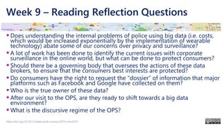 Week 9 – Reading Reflection Questions
▪Does understanding the internal problems of police using big data (i.e. costs,
which would be increased exponentially by the implementation of wearable
technology) abate some of our concerns over privacy and surveillance?
▪A lot of work has been done to identify the current issues with corporate
surveillance in the online world, but what can be done to protect consumers?
▪Should there be a governing body that oversees the actions of these data
brokers, to ensure that the consumers best interests are protected?
▪Do consumers have the right to request the “dossier” of information that major
platforms such as Facebook and Google have collected on them?
▪Who is the true owner of these data?
▪After our visit to the OPS, are they ready to shift towards a big data
environment?
▪What is the discursive regime of the OPS?
http://doi.org/10.22215/tplauriault.courses.2019.coms5225
 