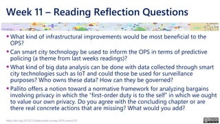 Week 11 – Reading Reflection Questions
▪What kind of infrastructural improvements would be most beneficial to the
OPS?
▪Can smart city technology be used to inform the OPS in terms of predictive
policing (a theme from last weeks readings)?
▪What kind of big data analysis can be done with data collected through smart
city technologies such as IoT and could those be used for surveillance
purposes? Who owns these data? How can they be governed?
▪Pallito offers a notion toward a normative framework for analyzing bargains
involving privacy in which the “first-order duty is to the self” in which we ought
to value our own privacy. Do you agree with the concluding chapter or are
there real concrete actions that are missing? What would you add?
http://doi.org/10.22215/tplauriault.courses.2019.coms5225
 