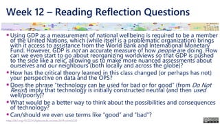 Week 12 – Reading Reflection Questions
▪Using GDP as a measurement of national wellbeing is required to be a member
of the United Nations, which (while itself is a problematic organization) brings
with it access to assistance from the World Bank and International Monetary
Fund. However, GDP is not an accurate measure of how people are doing. How
can we even start to go about reorganizing worldviews so that GDP is pushed
to the side like a relic, allowing us to make more nuanced assessments about
ourselves and our neighbours (both locally and across the globe)?
▪How has the critical theory learned in this class changed (or perhaps has not)
your perspective on data and the OPS?
▪Does the phrase “technology can be used for bad or for good” (from Do Not
Resist) imply that technology is initially constructed neutral (and then used
well/poorly)?
▪What would be a better way to think about the possibilities and consequences
of technology?
▪Can/should we even use terms like “good” and “bad”?
http://doi.org/10.22215/tplauriault.courses.2019.coms5225
 