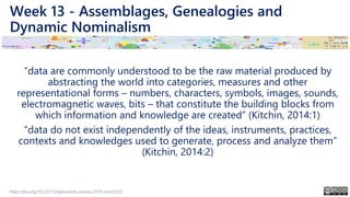Week 13 - Assemblages, Genealogies and
Dynamic Nominalism
“data are commonly understood to be the raw material produced by
abstracting the world into categories, measures and other
representational forms – numbers, characters, symbols, images, sounds,
electromagnetic waves, bits – that constitute the building blocks from
which information and knowledge are created” (Kitchin, 2014:1)
“data do not exist independently of the ideas, instruments, practices,
contexts and knowledges used to generate, process and analyze them”
(Kitchin, 2014:2)
http://doi.org/10.22215/tplauriault.courses.2019.coms5225
 