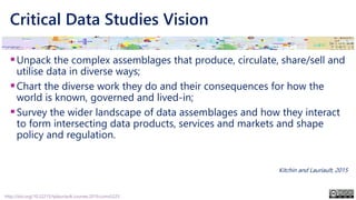 Critical Data Studies Vision
▪Unpack the complex assemblages that produce, circulate, share/sell and
utilise data in diverse ways;
▪Chart the diverse work they do and their consequences for how the
world is known, governed and lived-in;
▪Survey the wider landscape of data assemblages and how they interact
to form intersecting data products, services and markets and shape
policy and regulation.
Kitchin and Lauriault, 2015
http://doi.org/10.22215/tplauriault.courses.2019.coms5225
 
