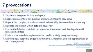 7 provocations
1. Situate data regimes in time and space
2. Expose data as inherently political and whose interests they serve
3. Unpack the complex, non-deterministic relationship between data and society
4. Illustrate the ways in which data are never raw
5. Expose the fallacies that data can speak for themselves and that big data will
replace small data
6. Explore how new data regimes can be used in socially progressive ways
7. Examine how academia engages with new data regimes and the opportunities of
such engagement.
Craig Dalton and Jim Thatcher, 2014
Image Source: Economic Times, Indicators page, 2013
http://articles.economictimes.indiatimes.com/2013-03-13/news/37683866_1_trade-data-
interstate-trade-inter-state-trade
http://doi.org/10.22215/tplauriault.courses.2019.coms5225
 
