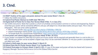 3. Ctnd.
3.4 DRAFT Outline of the paper and poster abstract for peer review Week 7, Feb. 25
▪ Follow the CUIDS instructions.
3.5 Submit Final Poster Abstract to CUIDS date TBD (5%)
3.6 Digital Draft of Poster for In-Class Peer Review Week 9 Mar. 11, in class (5%)
▪ See CUIDS instructions. Note that a poster is a form of scholarly communication common in science and engineering. Keep in
mind that your poster will be somewhat different, and you will adapt it to critical data studies and your topic. This is not an
infographic. Here are some useful guidelines:
▪ NYU Libraries Guide: http://guides.nyu.edu/c.php?g=276826&p=1846154
▪ Urbana Champaign Library Guide: http://guides.library.illinois.edu/c.php?g=347412&p=2343433
▪ 10 Simple Rules for a Good Poster Presentation: https://www.ncbi.nlm.nih.gov/pmc/articles/PMC1876493/
3.7 Print poster and submit digital copy to CULearn Week 10 Mar. 20 (15%)
▪ If your poster is accepted for Data Day 6.0 a print out of your poster will be required and generally there is a cost to this (+/-
40$). Should your poster not be accepted a digital copy only is to be submitted. Whether or not your poster is accepted does
not affect your mark.
3.9 Submit a draft paper for peer review Week 11, March 25
3.8 Attend Data Day 6.0 Poster Session Week 11 on Tuesday Mar. 26
3.10 Submit final paper to CULearn Week 13 April 8, 20%. A copy of the paper and poster will also be shared with Cameron
Hopgood, Manager, Business Performance Unit at the Ottawa Police Service.
http://doi.org/10.22215/tplauriault.courses.2019.coms5225
 