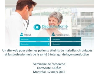 Un site web pour aider les patients atteints de maladies chroniques
et les professionnels de la santé à interagir de façon productive
Séminaire de recherche
ComSanté, UQÀM
Montréal, 12 mars 2015
 