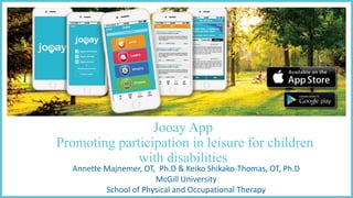 Jooay App
Promoting participation in leisure for children
with disabilities
Annette	
  Majnemer,	
  OT,	
  	
  Ph.D &	
  Keiko Shikako-­‐Thomas,	
  OT,	
  Ph.D
McGill	
  University
School of	
  Physical	
  and	
  Occupational Therapy
 