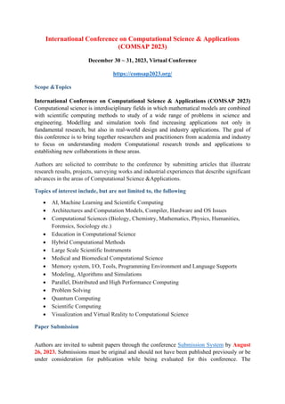 International Conference on Computational Science & Applications
(COMSAP 2023)
December 30 ~ 31, 2023, Virtual Conference
https://comsap2023.org/
Scope &Topics
International Conference on Computational Science & Applications (COMSAP 2023)
Computational science is interdisciplinary fields in which mathematical models are combined
with scientific computing methods to study of a wide range of problems in science and
engineering. Modelling and simulation tools find increasing applications not only in
fundamental research, but also in real-world design and industry applications. The goal of
this conference is to bring together researchers and practitioners from academia and industry
to focus on understanding modern Computational research trends and applications to
establishing new collaborations in these areas.
Authors are solicited to contribute to the conference by submitting articles that illustrate
research results, projects, surveying works and industrial experiences that describe significant
advances in the areas of Computational Science &Applications.
Topics of interest include, but are not limited to, the following
• AI, Machine Learning and Scientific Computing
• Architectures and Computation Models, Compiler, Hardware and OS Issues
• Computational Sciences (Biology, Chemistry, Mathematics, Physics, Humanities,
Forensics, Sociology etc.)
• Education in Computational Science
• Hybrid Computational Methods
• Large Scale Scientific Instruments
• Medical and Biomedical Computational Science
• Memory system, I/O, Tools, Programming Environment and Language Supports
• Modeling, Algorithms and Simulations
• Parallel, Distributed and High Performance Computing
• Problem Solving
• Quantum Computing
• Scientific Computing
• Visualization and Virtual Reality to Computational Science
Paper Submission
Authors are invited to submit papers through the conference Submission System by August
26, 2023. Submissions must be original and should not have been published previously or be
under consideration for publication while being evaluated for this conference. The
 