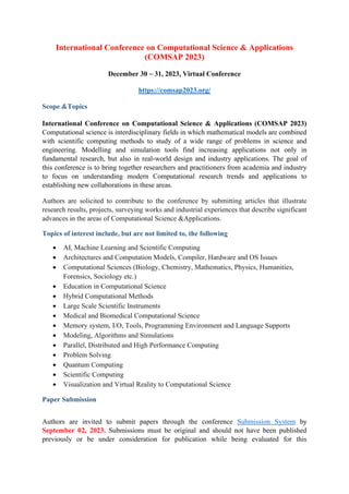 International Conference on Computational Science & Applications
(COMSAP 2023)
December 30 ~ 31, 2023, Virtual Conference
https://comsap2023.org/
Scope &Topics
International Conference on Computational Science & Applications (COMSAP 2023)
Computational science is interdisciplinary fields in which mathematical models are combined
with scientific computing methods to study of a wide range of problems in science and
engineering. Modelling and simulation tools find increasing applications not only in
fundamental research, but also in real-world design and industry applications. The goal of
this conference is to bring together researchers and practitioners from academia and industry
to focus on understanding modern Computational research trends and applications to
establishing new collaborations in these areas.
Authors are solicited to contribute to the conference by submitting articles that illustrate
research results, projects, surveying works and industrial experiences that describe significant
advances in the areas of Computational Science &Applications.
Topics of interest include, but are not limited to, the following
• AI, Machine Learning and Scientific Computing
• Architectures and Computation Models, Compiler, Hardware and OS Issues
• Computational Sciences (Biology, Chemistry, Mathematics, Physics, Humanities,
Forensics, Sociology etc.)
• Education in Computational Science
• Hybrid Computational Methods
• Large Scale Scientific Instruments
• Medical and Biomedical Computational Science
• Memory system, I/O, Tools, Programming Environment and Language Supports
• Modeling, Algorithms and Simulations
• Parallel, Distributed and High Performance Computing
• Problem Solving
• Quantum Computing
• Scientific Computing
• Visualization and Virtual Reality to Computational Science
Paper Submission
Authors are invited to submit papers through the conference Submission System by
September 02, 2023. Submissions must be original and should not have been published
previously or be under consideration for publication while being evaluated for this
 
