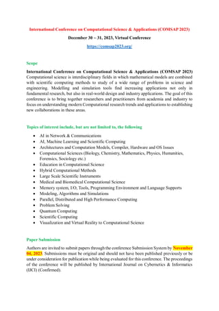 International Conference on Computational Science & Applications (COMSAP 2023)
December 30 ~ 31, 2023, Virtual Conference
https://comsap2023.org/
Scope
International Conference on Computational Science & Applications (COMSAP 2023)
Computational science is interdisciplinary fields in which mathematical models are combined
with scientific computing methods to study of a wide range of problems in science and
engineering. Modelling and simulation tools find increasing applications not only in
fundamental research, but also in real-world design and industry applications. The goal of this
conference is to bring together researchers and practitioners from academia and industry to
focus on understanding modern Computational research trends and applications to establishing
new collaborations in these areas.
Topics of interest include, but are not limited to, the following
 AI in Network & Communications
 AI, Machine Learning and Scientific Computing
 Architectures and Computation Models, Compiler, Hardware and OS Issues
 Computational Sciences (Biology, Chemistry, Mathematics, Physics, Humanities,
Forensics, Sociology etc.)
 Education in Computational Science
 Hybrid Computational Methods
 Large Scale Scientific Instruments
 Medical and Biomedical Computational Science
 Memory system, I/O, Tools, Programming Environment and Language Supports
 Modeling, Algorithms and Simulations
 Parallel, Distributed and High Performance Computing
 Problem Solving
 Quantum Computing
 Scientific Computing
 Visualization and Virtual Reality to Computational Science
Paper Submission
Authors are invited to submit papers through the conference Submission System by November
04, 2023. Submissions must be original and should not have been published previously or be
under consideration for publication while being evaluated for this conference. The proceedings
of the conference will be published by International Journal on Cybernetics & Informatics
(IJCI) (Confirmed).
 