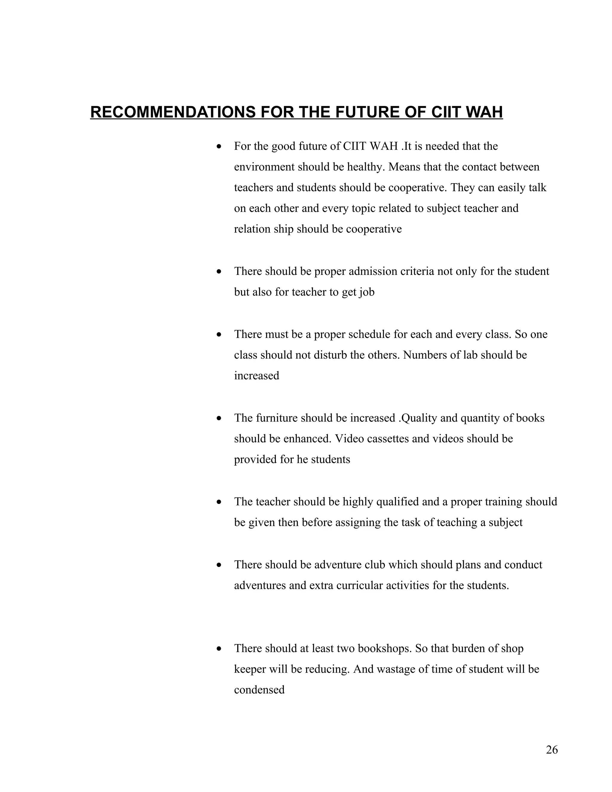 RECOMMENDATIONS FOR THE FUTURE OF CIIT WAH

            •   For the good future of CIIT WAH .It is needed that the
                environment should be healthy. Means that the contact between
                teachers and students should be cooperative. They can easily talk
                on each other and every topic related to subject teacher and
                relation ship should be cooperative


            •   There should be proper admission criteria not only for the student
                but also for teacher to get job


            •   There must be a proper schedule for each and every class. So one
                class should not disturb the others. Numbers of lab should be
                increased


            •   The furniture should be increased .Quality and quantity of books
                should be enhanced. Video cassettes and videos should be
                provided for he students


            •   The teacher should be highly qualified and a proper training should
                be given then before assigning the task of teaching a subject


            •   There should be adventure club which should plans and conduct
                adventures and extra curricular activities for the students.




            •   There should at least two bookshops. So that burden of shop
                keeper will be reducing. And wastage of time of student will be
                condensed




                                                                                   26
 