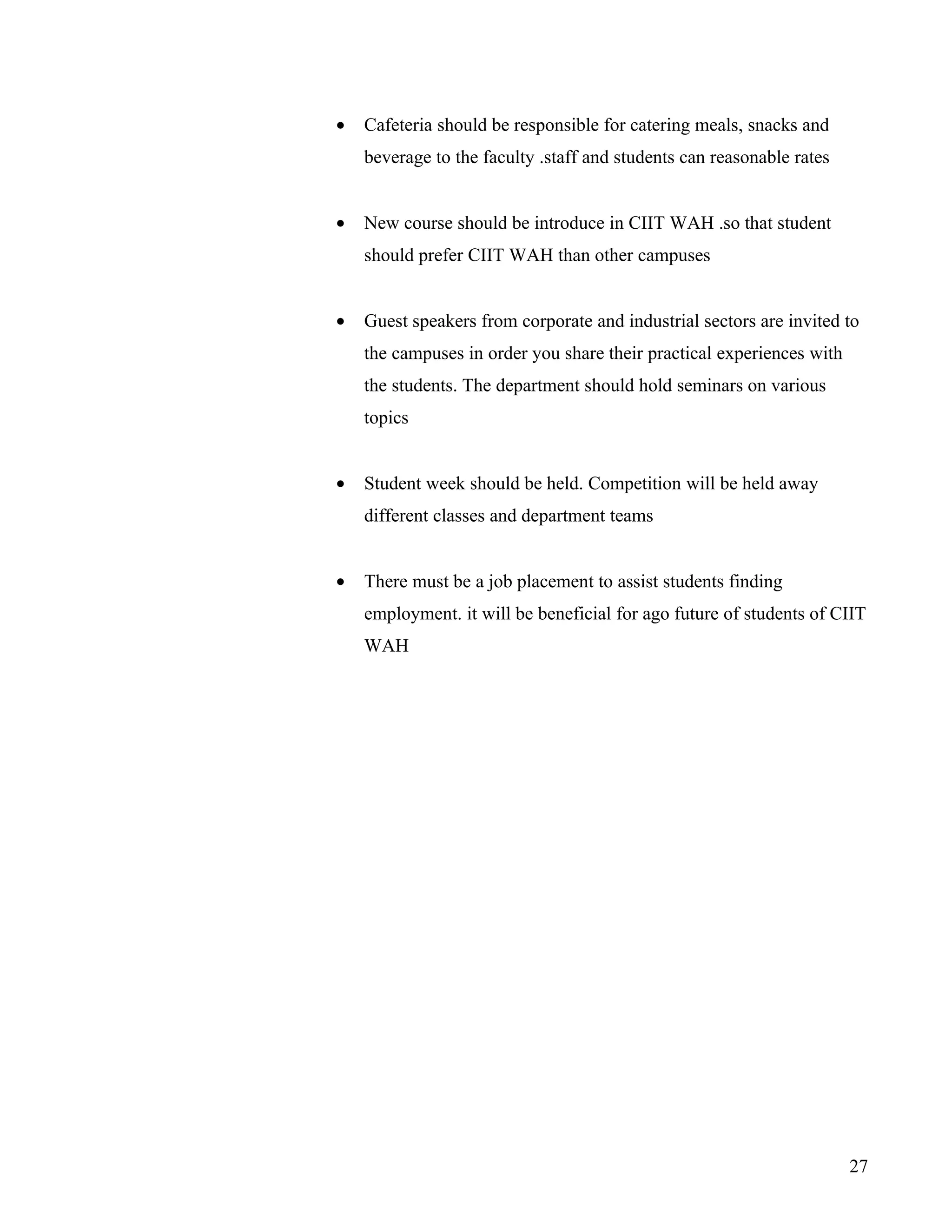 •   Cafeteria should be responsible for catering meals, snacks and
    beverage to the faculty .staff and students can reasonable rates


•   New course should be introduce in CIIT WAH .so that student
    should prefer CIIT WAH than other campuses


•   Guest speakers from corporate and industrial sectors are invited to
    the campuses in order you share their practical experiences with
    the students. The department should hold seminars on various
    topics


•   Student week should be held. Competition will be held away
    different classes and department teams


•   There must be a job placement to assist students finding
    employment. it will be beneficial for ago future of students of CIIT
    WAH




                                                                       27
 
