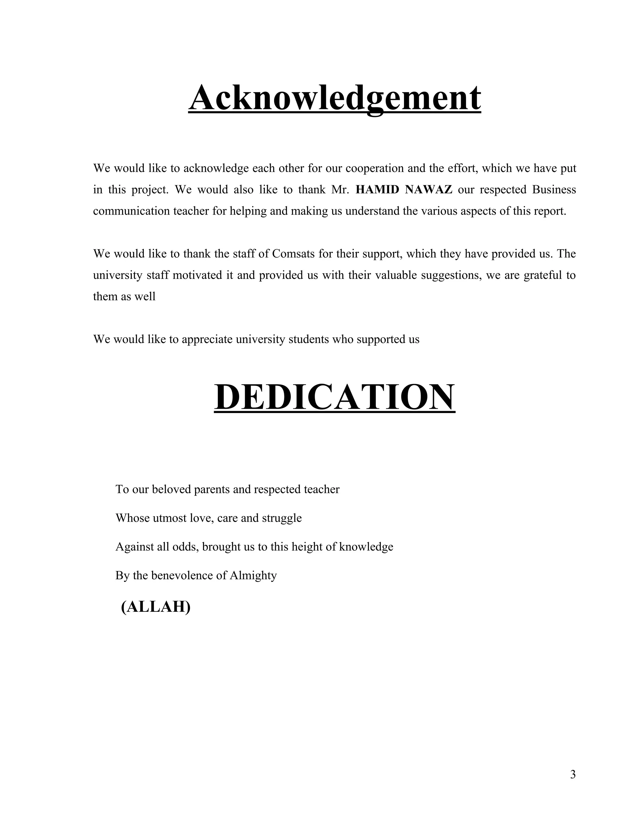 Acknowledgement
We would like to acknowledge each other for our cooperation and the effort, which we have put
in this project. We would also like to thank Mr. HAMID NAWAZ our respected Business
communication teacher for helping and making us understand the various aspects of this report.


We would like to thank the staff of Comsats for their support, which they have provided us. The
university staff motivated it and provided us with their valuable suggestions, we are grateful to
them as well


We would like to appreciate university students who supported us




                        DEDICATION

    To our beloved parents and respected teacher

    Whose utmost love, care and struggle

    Against all odds, brought us to this height of knowledge

    By the benevolence of Almighty

     (ALLAH)




                                                                                                 3
 