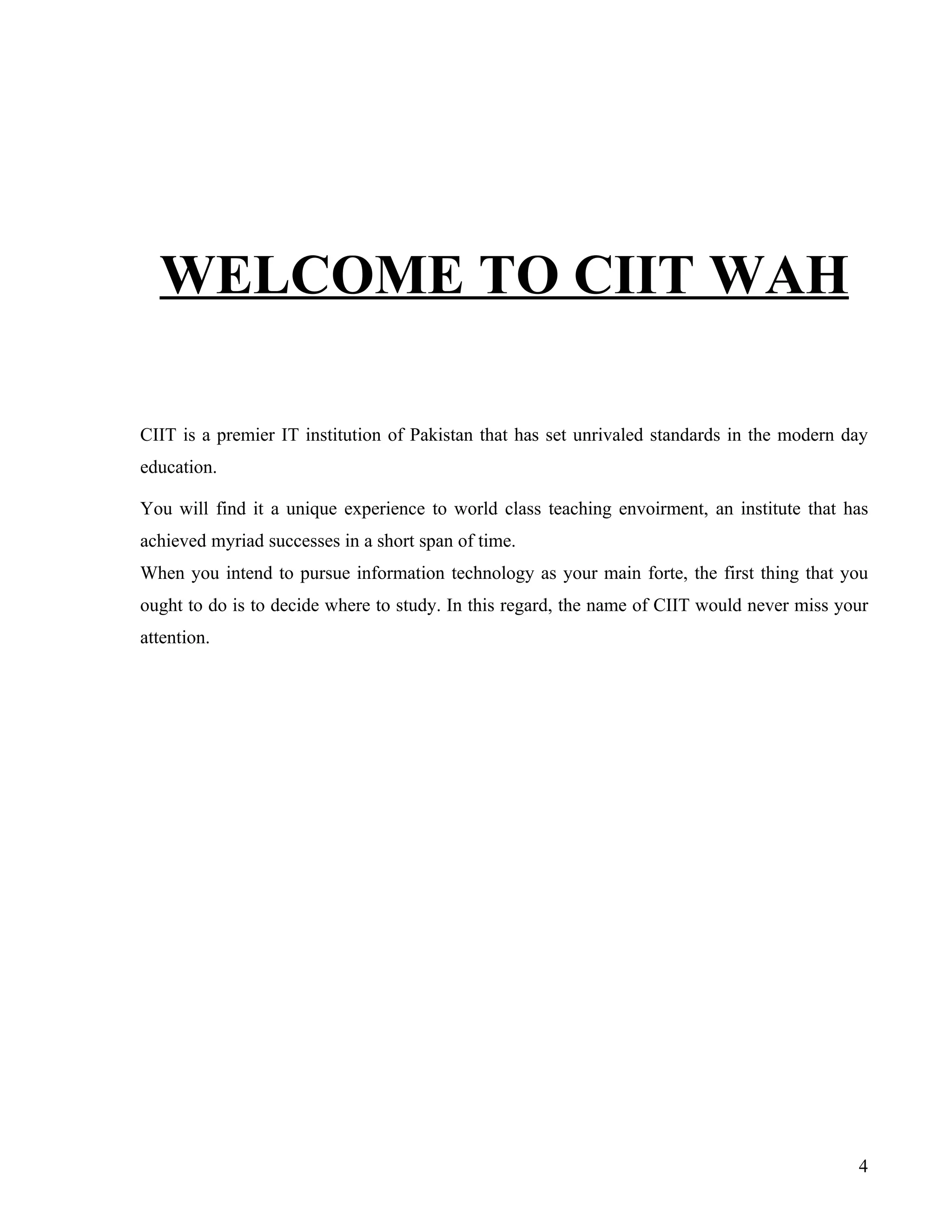 WELCOME TO CIIT WAH

CIIT is a premier IT institution of Pakistan that has set unrivaled standards in the modern day
education.

You will find it a unique experience to world class teaching envoirment, an institute that has
achieved myriad successes in a short span of time.
When you intend to pursue information technology as your main forte, the first thing that you
ought to do is to decide where to study. In this regard, the name of CIIT would never miss your
attention.




                                                                                             4
 