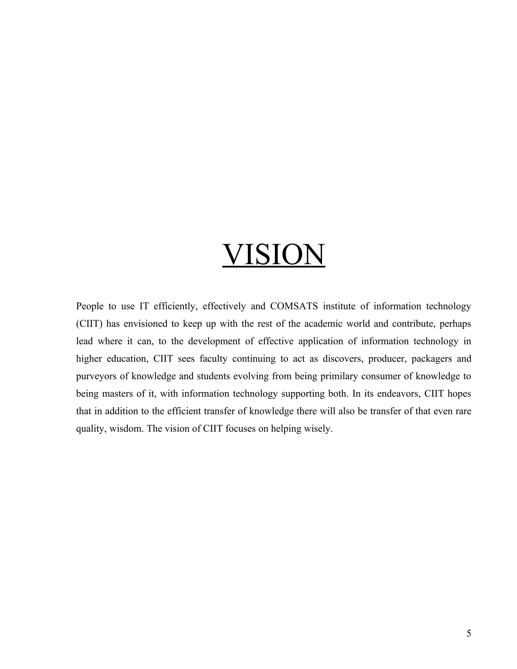 VISION
People to use IT efficiently, effectively and COMSATS institute of information technology
(CIIT) has envisioned to keep up with the rest of the academic world and contribute, perhaps
lead where it can, to the development of effective application of information technology in
higher education, CIIT sees faculty continuing to act as discovers, producer, packagers and
purveyors of knowledge and students evolving from being primilary consumer of knowledge to
being masters of it, with information technology supporting both. In its endeavors, CIIT hopes
that in addition to the efficient transfer of knowledge there will also be transfer of that even rare
quality, wisdom. The vision of CIIT focuses on helping wisely.




                                                                                                   5
 