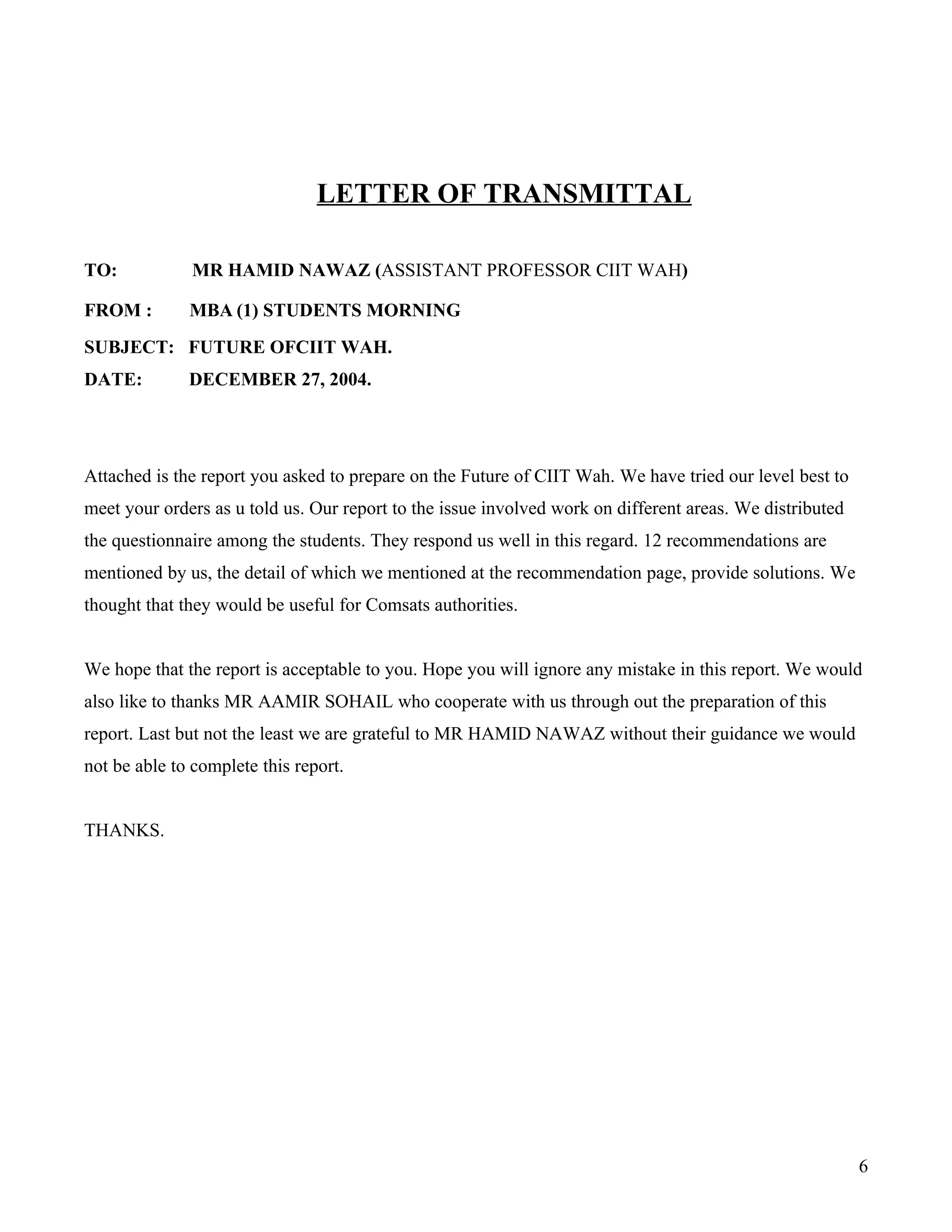 LETTER OF TRANSMITTAL

TO:           MR HAMID NAWAZ (ASSISTANT PROFESSOR CIIT WAH)

FROM :        MBA (1) STUDENTS MORNING
SUBJECT: FUTURE OFCIIT WAH.
DATE:         DECEMBER 27, 2004.




Attached is the report you asked to prepare on the Future of CIIT Wah. We have tried our level best to
meet your orders as u told us. Our report to the issue involved work on different areas. We distributed
the questionnaire among the students. They respond us well in this regard. 12 recommendations are
mentioned by us, the detail of which we mentioned at the recommendation page, provide solutions. We
thought that they would be useful for Comsats authorities.


We hope that the report is acceptable to you. Hope you will ignore any mistake in this report. We would
also like to thanks MR AAMIR SOHAIL who cooperate with us through out the preparation of this
report. Last but not the least we are grateful to MR HAMID NAWAZ without their guidance we would
not be able to complete this report.


THANKS.




                                                                                                          6
 