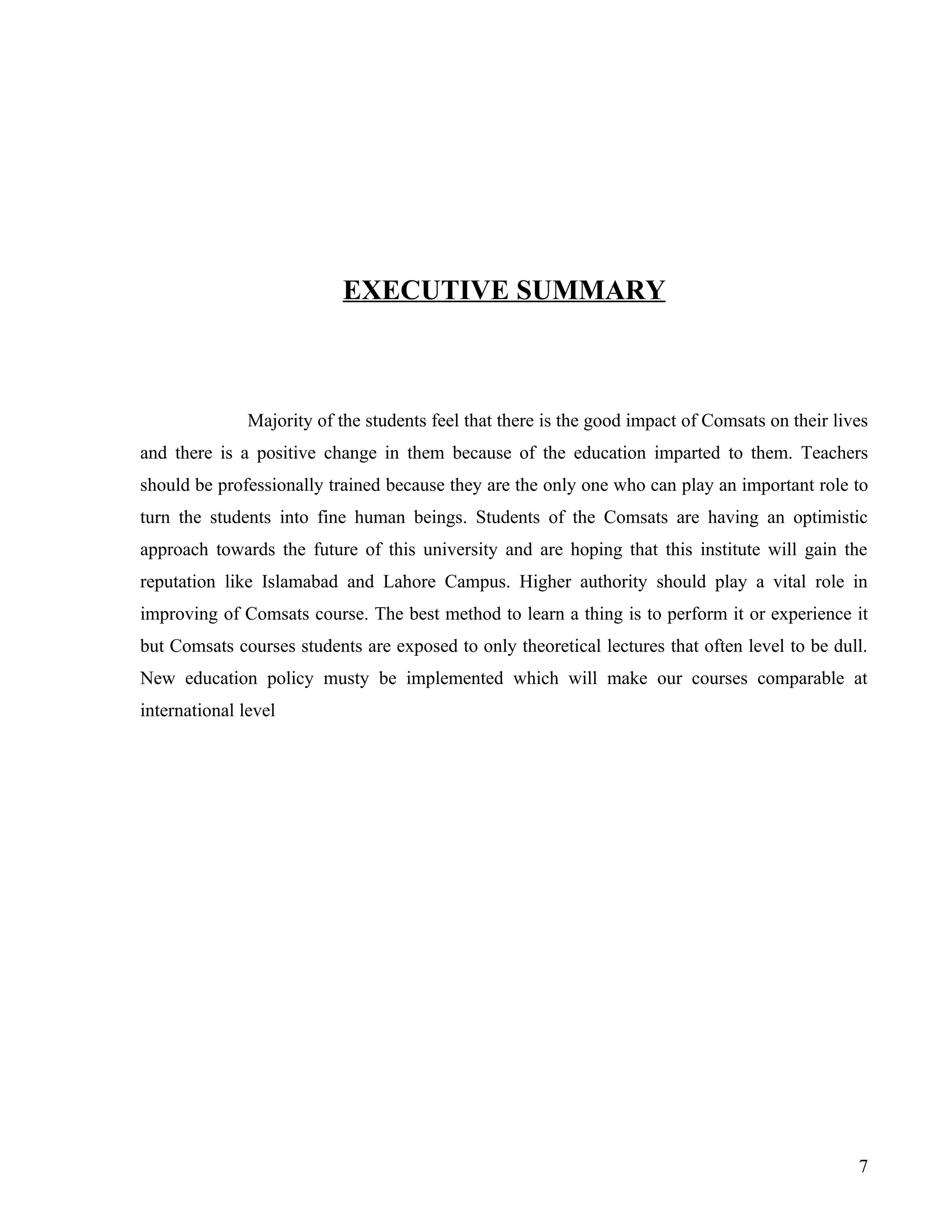 EXECUTIVE SUMMARY



               Majority of the students feel that there is the good impact of Comsats on their lives
and there is a positive change in them because of the education imparted to them. Teachers
should be professionally trained because they are the only one who can play an important role to
turn the students into fine human beings. Students of the Comsats are having an optimistic
approach towards the future of this university and are hoping that this institute will gain the
reputation like Islamabad and Lahore Campus. Higher authority should play a vital role in
improving of Comsats course. The best method to learn a thing is to perform it or experience it
but Comsats courses students are exposed to only theoretical lectures that often level to be dull.
New education policy musty be implemented which will make our courses comparable at
international level




                                                                                                  7
 