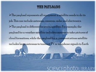 The payload represents all equipment a satellite needs to do its
job. This can include antennas, cameras, radar and electronics.

The payload is different for every satellite. For example, the
payload for a weather satellite includes cameras to take pictures of
cloud formations, while the payload for a communications satellite
includes large antennas to transmit TV or telephone signals to Earth

 