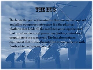 The bus is the part of the satellite that carries the payload
and all its equipment into space. It is the physical
platform that holds all the satellite's parts together and
that provides electrical power, navigation, control and
propulsion to the spacecraft. The bus also contains
equipment that allows the satellite to communicate with
Earth, a kind of 'remote control'.

 