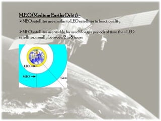 M.E.O.(Medium Earths Orbit):MEO satellites are similar to LEO satellites in functionality.
MEO satellites are visible for much longer periods of time than LEO
satellites, usually between 2 to 8 hours

 