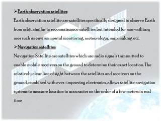 Earth observation satellites:
Earth observation satellite are satellites specifically designed to observe Earth
from orbit, similar to reconnaissance satellites but intended for non-military
uses such as environmental monitoring, meteorology, map making etc.
Navigation satellites:
Navigation Satellite are satellites which use radio signals transmitted to
enable mobile receivers on the ground to determine their exact location. The
relatively clear line of sight between the satellites and receivers on the
ground, combined with ever-improving electronics, allows satellite navigation
systems to measure location to accuracies on the order of a few meters in real

time

 