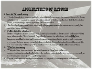 Radio & TV broadcasting:
a. TV satellites deliver hundreds of television channels every day throughout the world. These
satellites are even used to supply television signals to stations for further distribution to the
home, or to exchange signals between television studios.
b. The bandwidth required to transmit multiple programmes at the same time can easily be
provided using satellites.
 Mobile Satellite telephony:
Mobile telephony allows the user to make telephone calls and to transmit and receive data
from wherever he/she is located. Digital cellular mobile telephony such as GSM has
become a worldwide standard for mobile communications, but its services lack coverage
over areas that are sparsely populated or uninhabited(mountains, jungle, sea), because it is
not economically viable or practical for the network operators to build antennas there.
 Weather forecasting
a. With satellites, forecasters can see weather across the whole globe: the
oceans, continents, and poles. Satellites show cloud formations, large weather events such as
hurricanes, and other global weather systems.
b. Recent satellite data is very detailed, even to the point of showing states and counties.

 