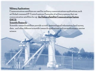 Military Applications :
Communications satellites are used for military communications applications, such
as Global command & Control systems. Examples of military systems that use
communication satellites for eg: the Defens eSatellite Communications System
(DSCS).
Scientific Research:
Scientific research satellites provide us with meteorological information, land survey
data , and other different scientific research applications such as earth science, marine
science.

 