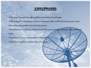 The area coverage through satellite transmission is quit large.
The laying & maintenance of intercontinental cable is difficult and expensive and
this is where the satellite provides alternative.
Satellites can cover large areas of earth. This is particularly useful sparsely populated
areas.
Satellite Costs are independent of distances.
Quality of signal is independent of distances.

 