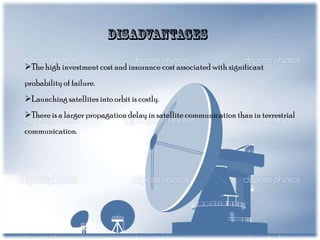 The high investment cost and insurance cost associated with significant

probability of failure.
Launching satellites into orbit is costly.
There is a larger propagation delay in satellite communication than in terrestrial
communication.

 