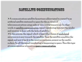 A communications satellite (sometimes abbreviated to comsat) is an
artificial satellite stationed in space for the purposes of
telecommunications using radio at microwave frequencies. In other
words, in satellite communication, signal transferring between the sender
and receiver is done with the help of satellite.
In this process, the signal which is basically a beam of modulated
microwaves is sent towards the satellite. Then the satellite amplifies the
signal and sent it back to the receiver’s antenna present on the earth’s
surface. So, all the signal transferring is happening in space. Thus this type
of communication is known as space communication.

 