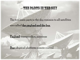 The two main parts in the sky common to all satellites
are called the payload and the bus.

Payload: transponders, antennas
Bus: physical platform, remote control

 